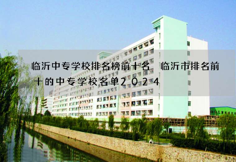 临沂中专学校排名榜前十名 临沂市排名前十的中专学校名单2024